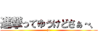 進撃ってゆうけどさぁ～、 (ha )