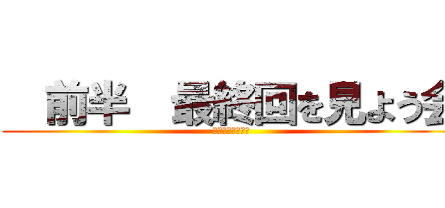   前半  最終回を見よう会 (最終回を見よう会)