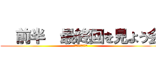   前半  最終回を見よう会 (最終回を見よう会)