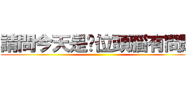 請問今天是哪位頭腦有問題 ()