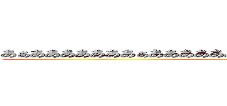 あぁあああああああぁあああああああぁあああああああぁああああああ (何だこいつ)