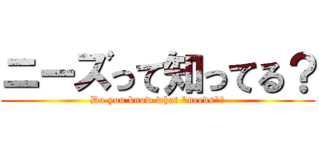 ニーズって知ってる？ (Do you know what "needs"？)