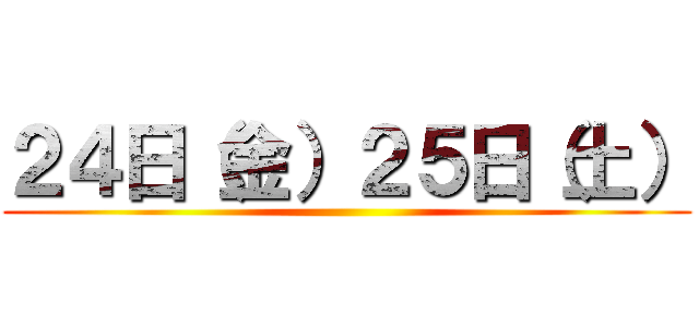 ２４日（金）２５日（土） ()