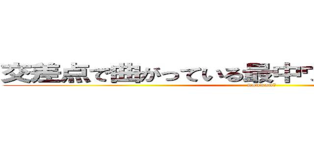 交差点で曲がっている最中ウィンカー出すやつ (nannan?)