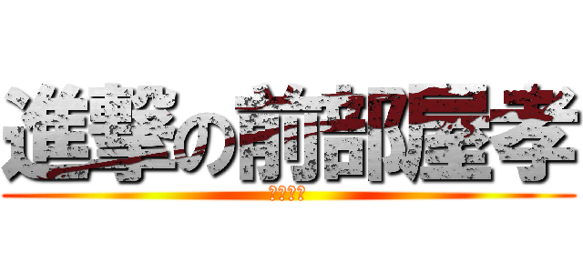 進撃の前部屋孝 (孝だよー)