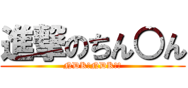 進撃のちん○ん (NDK？NDK？？)