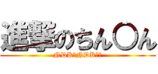 進撃のちん○ん (NDK？NDK？？)