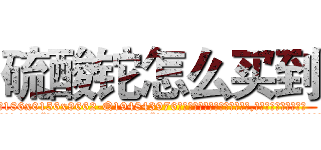 硫酸铊怎么买到 (硫酸铊怎么买到【电.话186x0156x9662-Q194843976林氏药业】我们做的是长期生意,靠的是老客户长期支持
参考消息网2月20日报道 韩媒称，“剩女多、离婚率高的城市，房价一定会上涨。”这是中国经济学家金岩石2016年12月参加在上海举行的房地产相关论坛时说的话。
)