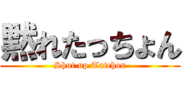 黙れたっちょん (Shut up Tatchon)
