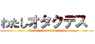 わたしオタクデス  (watashi wa otaku desu)