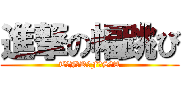 進撃の幅跳び (T･J･K･F･S･A)