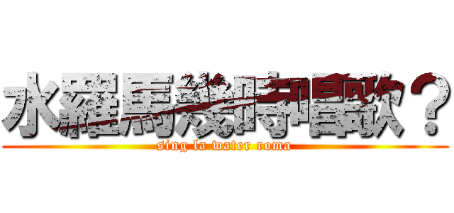水羅馬幾時唱歌？ (sing la water roma)