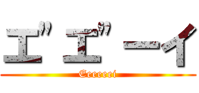 エ"エ"ーイ (Eeeeeei)