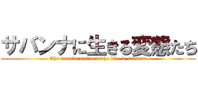 サバンナに生きる変態たち (The transformations who live in savanna)