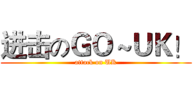 进击のＧＯ～ＵＫ！ (attack on UK)