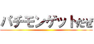 パチモンゲットだぜ ()