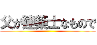 父が建築士なもので ()