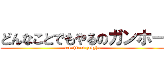 どんなことでもやるのガンホー (eat shit on gungho)