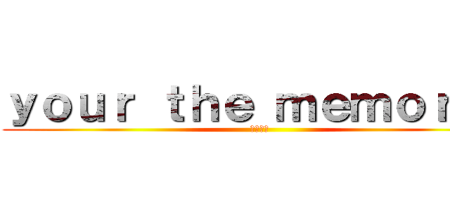 ｙｏｕｒ ｔｈｅ ｍｅｍｏｒｙｓ (あはーん)