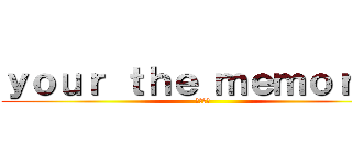 ｙｏｕｒ ｔｈｅ ｍｅｍｏｒｙｓ (あはーん)