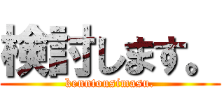 検討します。 (kenntousimasu.)