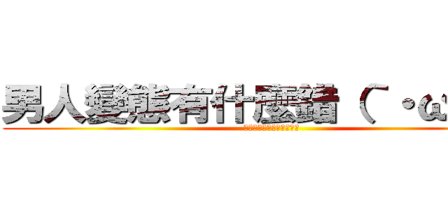 男人變態有什麼錯（｀・ω・´） (我和我的小夥伴們都驚呆了)