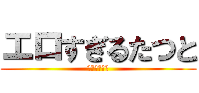 エロすぎるたつと (エロすぎ注意)