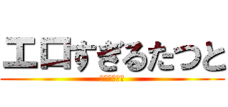 エロすぎるたつと (エロすぎ注意)