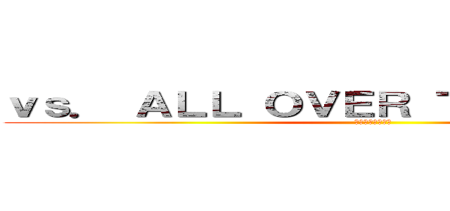 ｖｓ． ＡＬＬ ＯＶＥＲ ＴＨＥ ＷＯＲＬＤ (～戦え、世界と～)