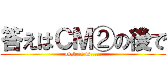 答えはＣＭ②の後で (answer is,,,,,)