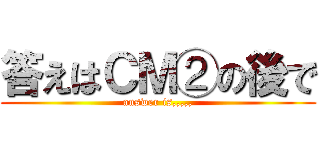 答えはＣＭ②の後で (answer is,,,,,)