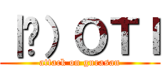 ｜ց）ＯＴＩ (attack on gurasan)