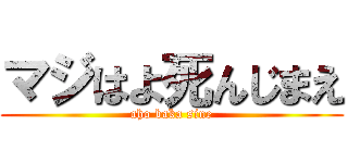 マジはよ死んじまえ (aho baka sine)