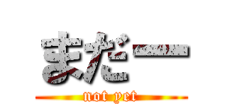 まだー (not yet)