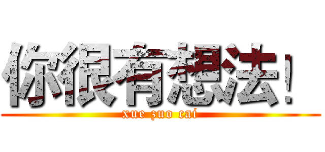 你很有想法！ (xue zuo cai)