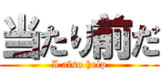 当たり前だ (I also help)