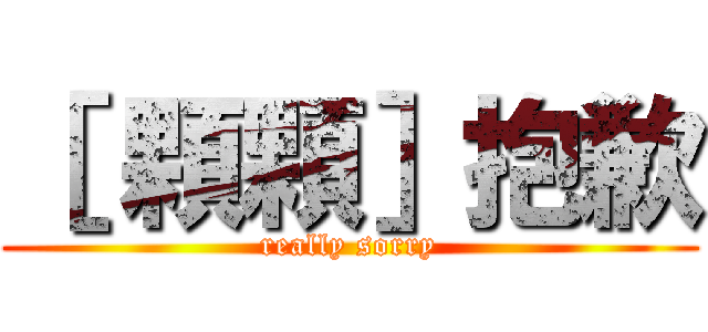 ［ 顆顆］抱歉 (really sorry)