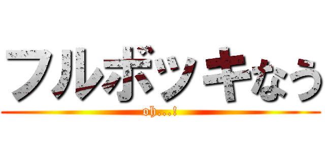 フルボッキなう (oh...!)