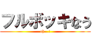 フルボッキなう (oh...!)