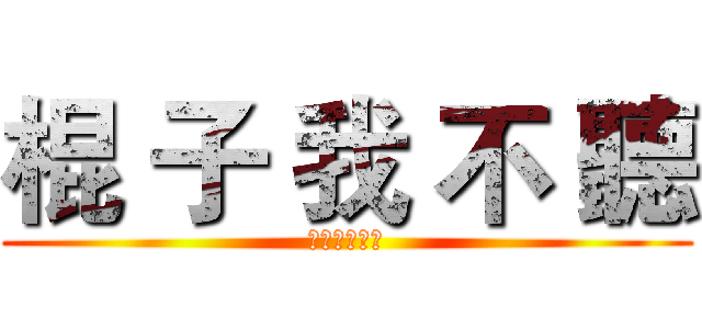 棍 子 我 不 聽 (？？？？？？)