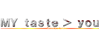 ＭＹ ｔａｓｔｅ ＞ ｙｏｕｒｓ (And other facts)