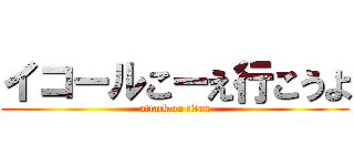 イコールこーえ行こうよ (attack on titan)