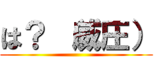 は？ （威圧） ()