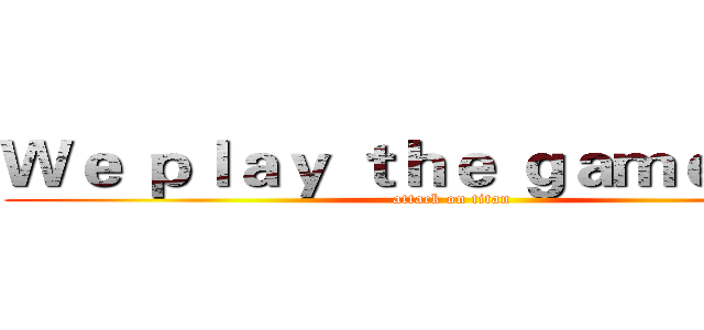 Ｗｅ ｐｌａｙ ｔｈｅ ｇａｍｅ ｎｏｗ (attack on titan)