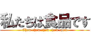 私たちは食品です (Chew chew chew chew chew)