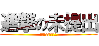 進撃の未提出 (絶対に駆逐してやる)