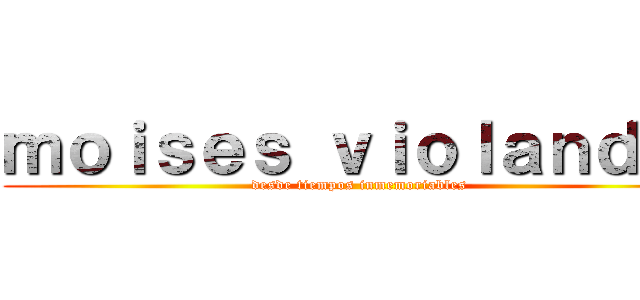 ｍｏｉｓｅｓ ｖｉｏｌａｎｄｏ  (desde tiempos inmemoriables)