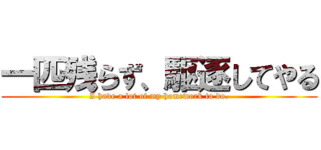 一匹残らず、駆逐してやる (I have a lot of my homework to do.)