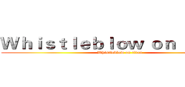 Ｗｈｉｓｔｌｅｂｌｏｗ ｏｎ ｔｉｔａｎ (Whistleblow on titan)