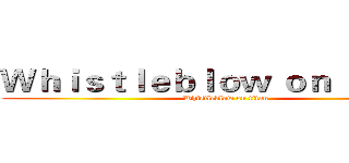 Ｗｈｉｓｔｌｅｂｌｏｗ ｏｎ ｔｉｔａｎ (Whistleblow on titan)